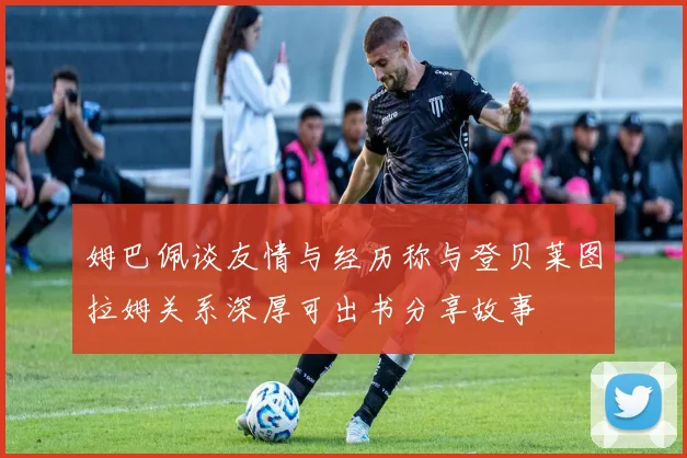 姆巴佩谈友情与经历称与登贝莱图拉姆关系深厚可出书分享故事