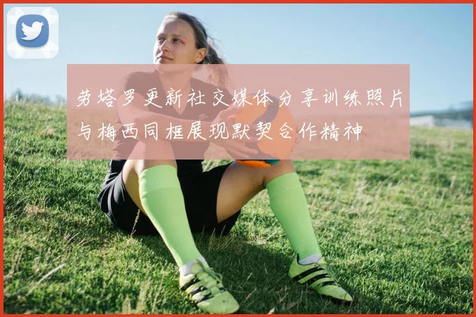 劳塔罗更新社交媒体分享训练照片与梅西同框展现默契合作精神