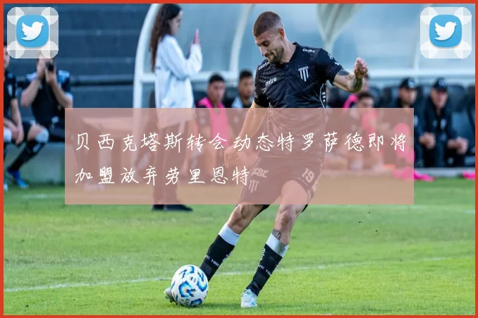 贝西克塔斯转会动态特罗萨德即将加盟放弃劳里恩特