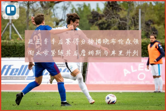 近五季季后赛得分榜揭晓布伦森领衔大帝紧随其后詹姆斯与库里并列第四