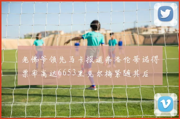 老佛爷领先马卡报道弗洛伦蒂诺得票率高达6653里克尔梅紧随其后