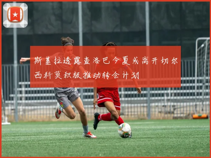 斯基拉透露查洛巴今夏或离开切尔西科莫积极推动转会计划
