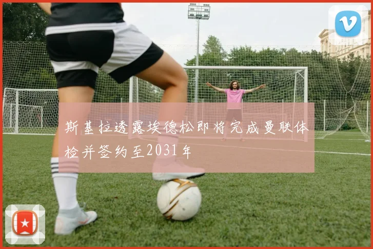 斯基拉透露埃德松即将完成曼联体检并签约至2031年