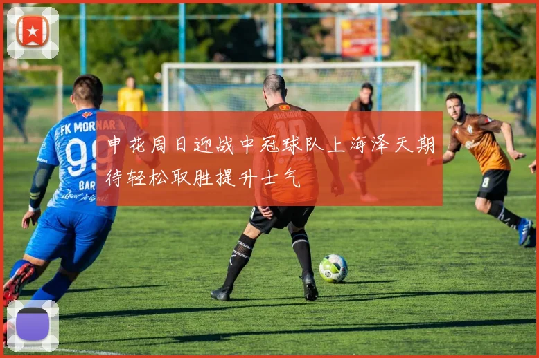 申花周日迎战中冠球队上海泽天期待轻松取胜提升士气