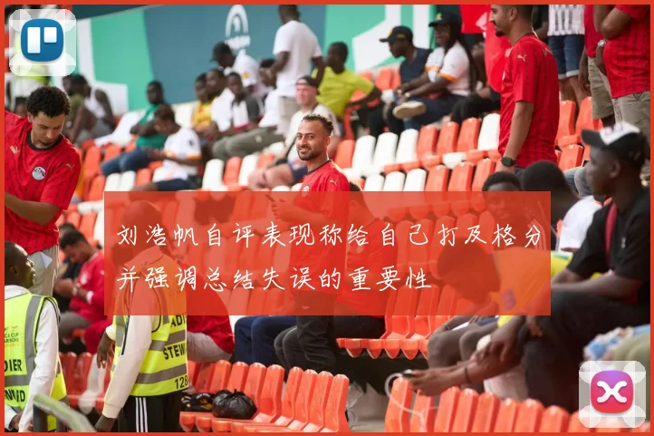 刘浩帆自评表现称给自己打及格分并强调总结失误的重要性