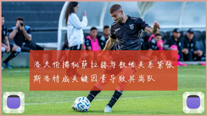 洛夫伦揭秘萨拉赫与教练关系紧张斯洛特成关键因素导致其离队