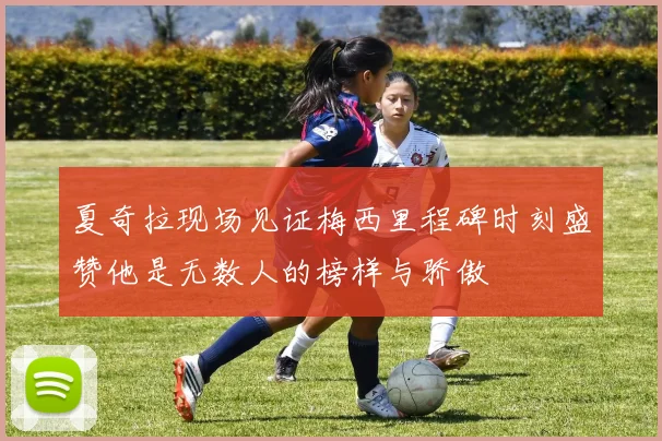 夏奇拉现场见证梅西里程碑时刻盛赞他是无数人的榜样与骄傲